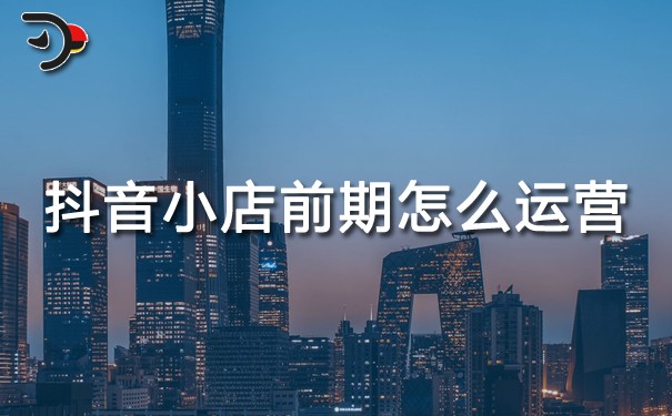 抖音运营：抖音小店前期怎么运营？